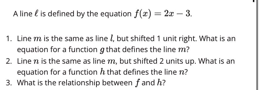 A line is defined by the equation f(x) = 2x − 3.
1. Line m is the same as line 1, but shifted 1 unit right. What is an
equation for a function g that defines the line m?
2. Line n is the same as line m, but shifted 2 units up. What is an
equation for a function h that defines the line n?
3. What is the relationship between f and h?