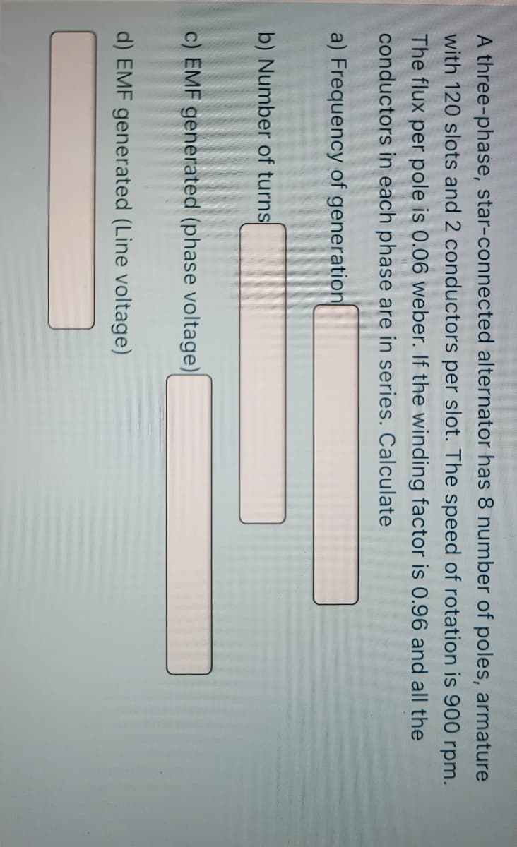 A three-phase, star-connected alternator has 8 number of poles, armature
with 120 slots and 2 conductors per slot. The speed of rotation is 900 rpm.
The flux per pole is 0.06 weber. If the winding factor is 0.96 and all the
conductors in each phase are in series. Calculate
a) Frequency of generation
b) Number of turns
c) EMF generated (phase voltage)
d) EMF generated (Line voltage)
