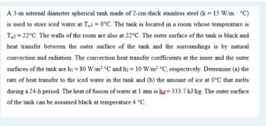 A 3-m internal diameter spherical tank made of 2-cm-thick stainless steel (k = 15 W/m °C)
is used to store iced water at T.1 0°C. The tank is located in a room whose temperature is
T2 = 22°C. The walls of the room are also at 22°C. The outer surface of the tank is black and
heat transfer between the outer surface of the tank and the surroundings is by natural
convection and radiation. The convection heat transfer coefficients at the inner and the outer
surfaces of the tank are hi = 80 W/m2 °C and hz = 10 W/m? °C, respectively. Determine (a) the
rate of heat transfer to the iced water in the tank and (b) the amount of ice at 0°C that melts
during a 24-h period. The heat of fusion of water at 1 atm is ba= 333.7 kJ/kg. The outer surface
of the tank can be assumed black at temperature 4 °C.
