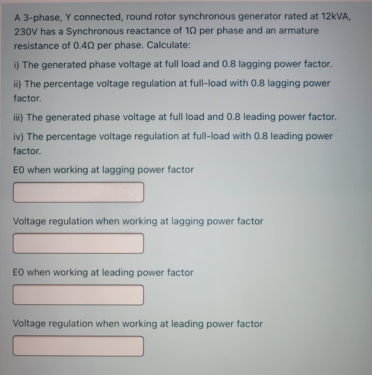 A 3-phase, Y connected, round rotor synchronous generator rated at 12KVA,
230V has a Synchronous reactance of 12 per phase and an armature
resistance of 0.42 per phase. Calculate:
i) The generated phase voltage at full load and 0.8 lagging power factor.
ii) The percentage voltage regulation at full-load with 0.8 lagging power
factor.
iii) The generated phase voltage at full load and 0.8 leading power factor.
iv) The percentage voltage regulation at full-load with 0.8 leading power
factor.
EO when working at lagging power factor
Voltage regulation when working at lagging power factor
EO when working at leading power factor
Voltage regulation when working at leading power factor
