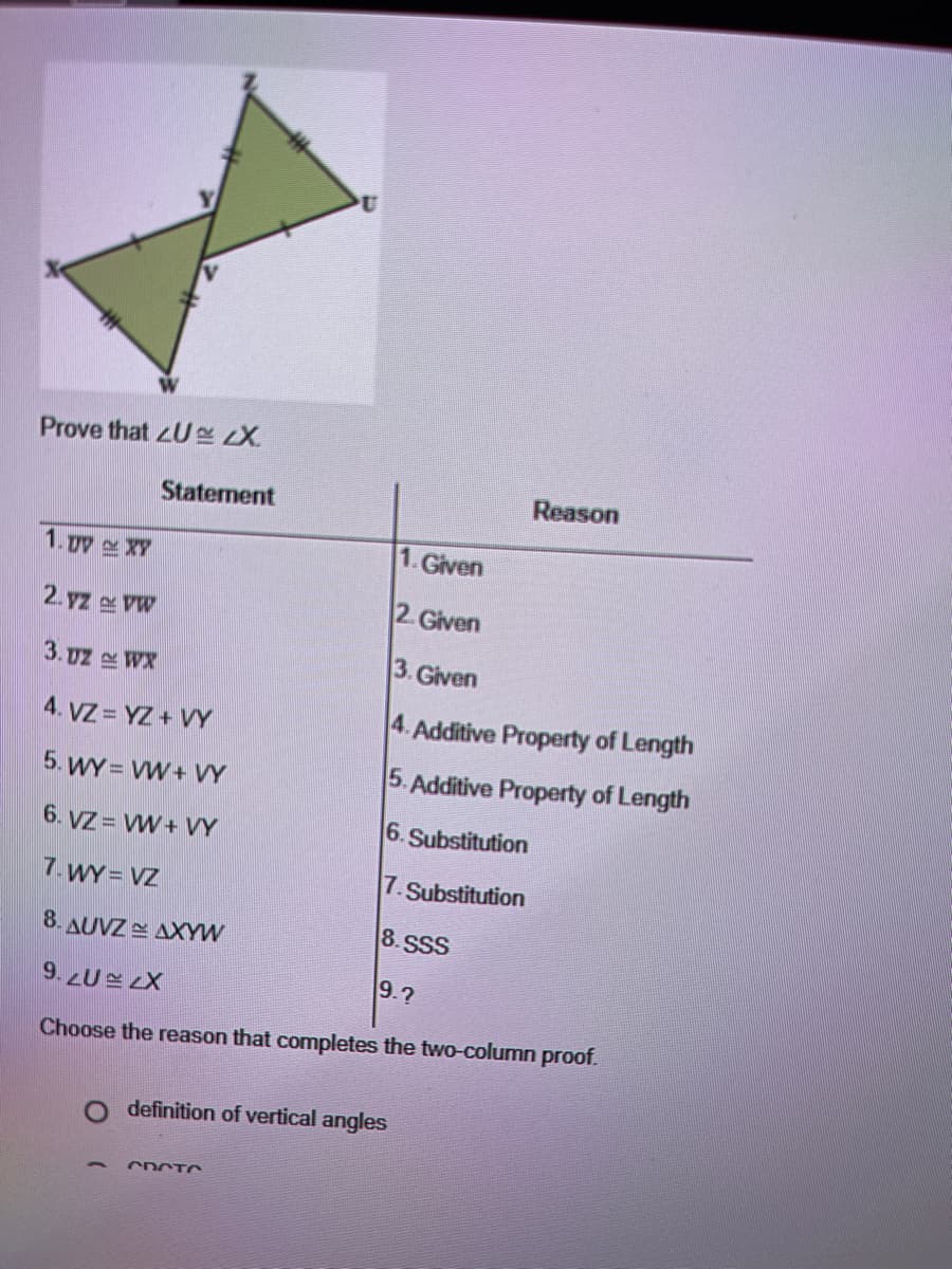 Prove that U RX
Reason
Statement
1. Dy XY
1. Given
2. Given
2. yz VW
3. Given
3. uz WX
4. VZ = YZ + VY
4. Additive Property of Length
5. WY = VW+ VY
5. Additive Property of Length
6. Substitution
6. VZ = VW + VY
7.WY VZ
7. Substitution
8.SSS
8. AUVZ AXYW
9.?
9.2U LX
Choose the reason that completes the two-column proof.
definition of vertical angles
CDCTO
