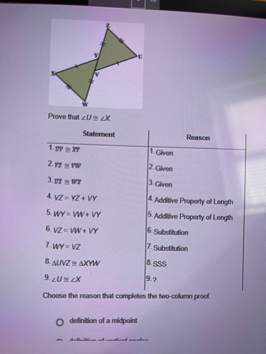 Prove that zU X
Statement
Reason
1. py XY
1.Given
2. yz VW
2. Given
3. uz WX
3. Given
4. VZ = YZ+ VY
4. Additive Property of Length
5. WY = VW+ VY
5. Additive Property of Length
6. Substitution
6. VZ = VW+ VY
7. WY = VZ
7.Substitution
8. SSS
8. AUVZE AXYW
9.7
9. LULX
Choose the reason that completes the two-column proof.
O definition of a midpoint
