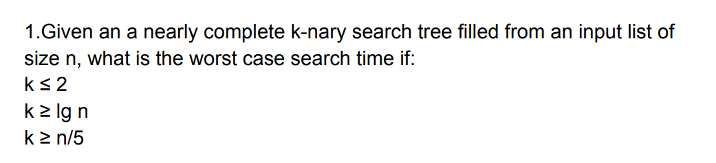 1.Given an a nearly complete k-nary search tree filled from an input list of
size n, what is the worst case search time if:
k<2
k2 lg n
k2 n/5

