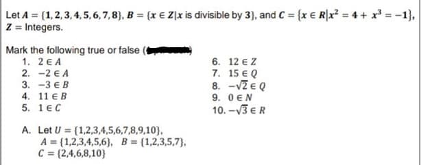 Let A (1,2,3, 4, 5,6,7,8), B = {x € Z|x is divisible by 3}, and C = {x € R|x? = 4 + x = -1},
Z = Integers.
Mark the following true or false
1. 2 E A
2. -2 € A
3. -3€В
4. 11 € B
5. 1€С
6. 12 e Z
7. 15 € Q
8. -VZ e Q
9. 0 EN
10. -V3 €R
A. Let U = {1,2,3,4,5,6,7,8,9,10},
A = {1,2,3,4,5,6}, B = {1,2,3,5,7},
C = (2,4,6,8,10}
