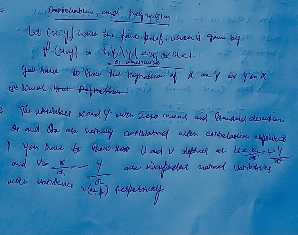 ㅋ
I Carrelation and regressioni
tot (x,y) have the faire polif alien is given by t
of (ury) = 118\4 | <2, 0 nell
01 otherwise
you have to show the regression of d'on & ar you a
ist Weal but aftellit Hot
2 The wsables & and Y' with sexo mens and Standard deviation
Or and Oor obe netrally cantrelated with coppelation efficient
p. You have to show that I and u definies as UxX HY
U=
ndaypacent national varit ves
and Vs X
мои Матвеше
74
www
alle
OL
2 (HP) respetway.