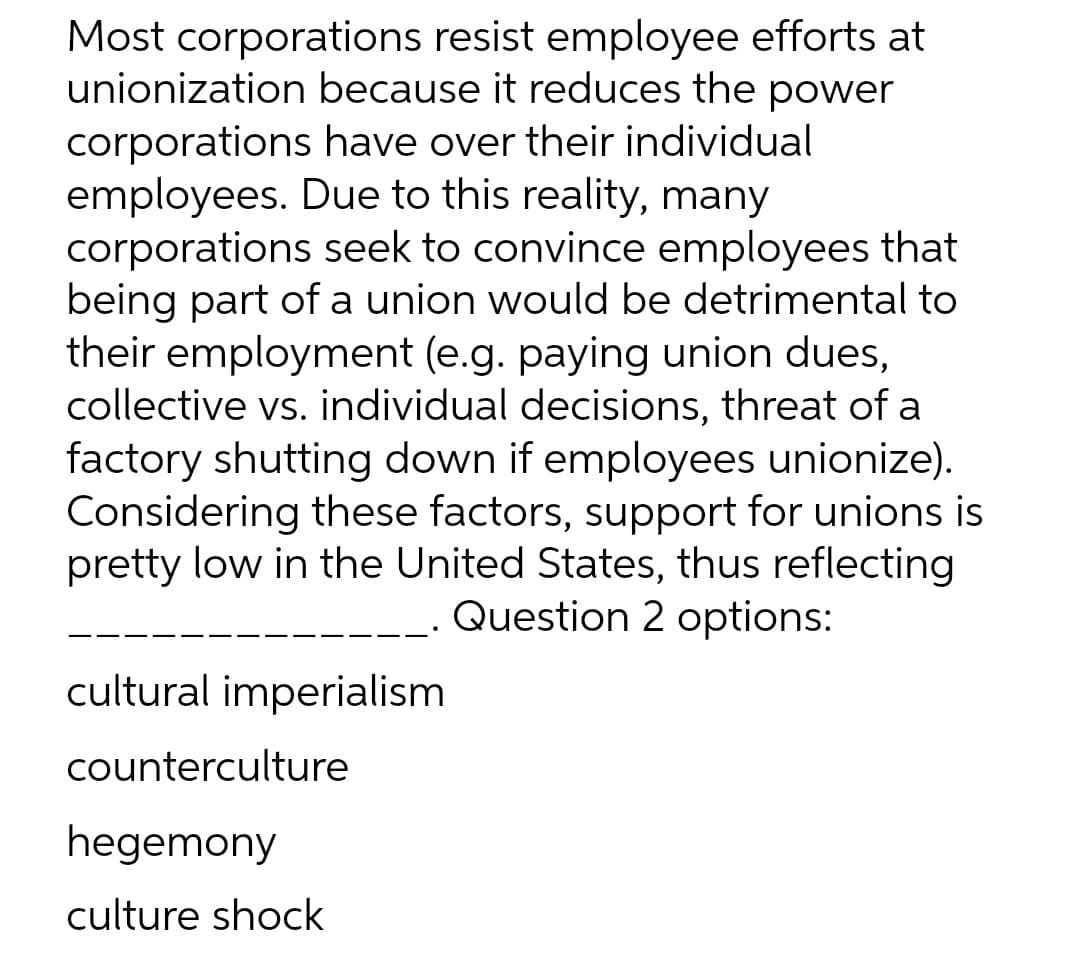 Most corporations resist employee efforts at
unionization because it reduces the power
corporations have over their individual
employees. Due to this reality, many
corporations seek to convince employees that
being part of a union would be detrimental to
their employment (e.g. paying union dues,
collective vs. individual decisions, threat of a
factory shutting down if employees unionize).
Considering these factors, support for unions is
pretty low in the United States, thus reflecting
Question 2 options:
cultural imperialism
counterculture
hegemony
culture shock