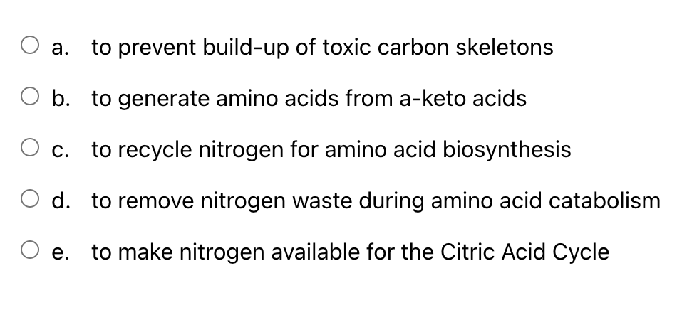 O a. to prevent build-up of toxic carbon skeletons
b.
to generate amino acids from a-keto acids
to recycle nitrogen for amino acid biosynthesis
d. to remove nitrogen waste during amino acid catabolism
e.
to make nitrogen available for the Citric Acid Cycle
C.