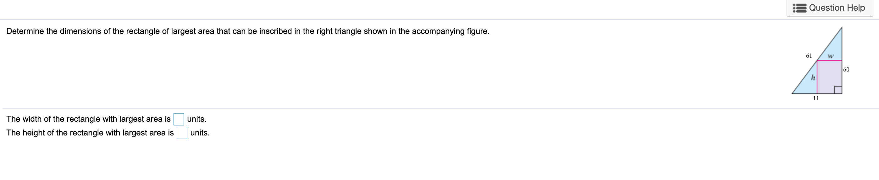 Determine the dimensions of the rectangle of largest area that can be inscribed in the right triangle shown in the accompanying figure.
The width of the rectangle with largest area is
units.
The height of the rectangle with largest area is
units.
