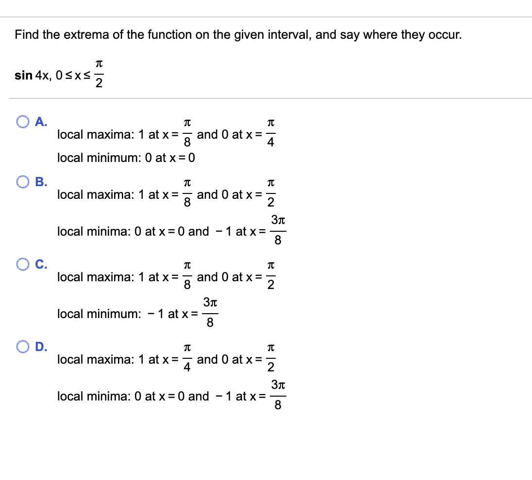 Find the extrema of the function on the given interval, and say where they occur.
sin 4x, 0<xs5
A.
local maxima: 1 at x =, and 0 at x =
4
local minimum: 0 at x = 0
B.
local maxima: 1 at x =
and 0 at x =
8
Зл
local minima: 0 at x = 0 and - 1 at x=
8
C.
local maxima: 1 at x=
and 0 at x =
8
Зл
local minimum: - 1 at x =
OD.
local maxima: 1 at x =
and 0 at x =
2
Зл
local minima: 0 at x = 0 and - 1 at x =
8
