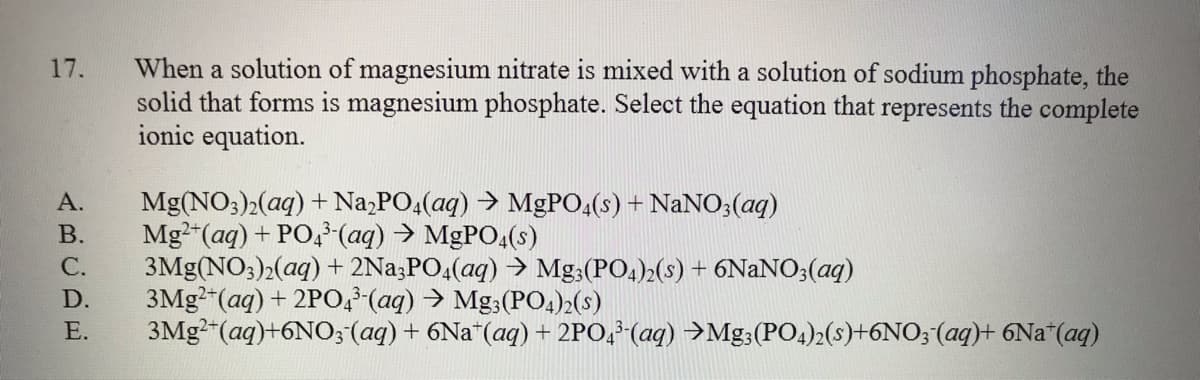 When a solution of magnesium nitrate is mixed with a solution of sodium phosphate, the
solid that forms is magnesium phosphate. Select the equation that represents the complete
ionic equation.
17.
А.
Mg(NO3)2(aq) + Na,PO,(aq) → MGPO4(s) + NaNO;(aq)
В.
Mg2"(aq) + PO,-(aq) > MGPO,(s)
С.
3Mg(NO3)2(aq) + 2Na;PO4(aq) → Mg;(PO4)2(s) + 6NANO3(aq)
3MG2"(aq) + 2PO (aq) > Mg3(PO4)2(s)
3MG2"(aq)+6NO; (ag) + 6Na"(aq) + 2PO,*(aq) →Mg;(PO4)2(s)+6NO;(aq)+ 6Na*(aq)
D.
Е.
