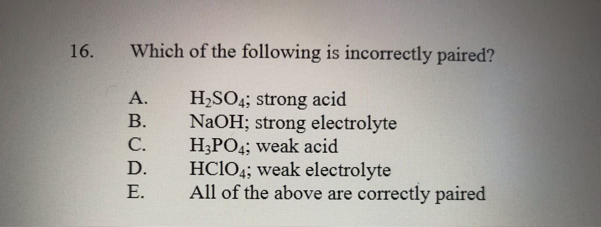 16.
Which of the following is incorrectly paired?
H,SO4; strong acid
NaOH; strong electrolyte
H;PO4; weak acid
HC1O4; weak electrolyte
All of the above are correctly paired
А.
В.
С.
D.
Е.
