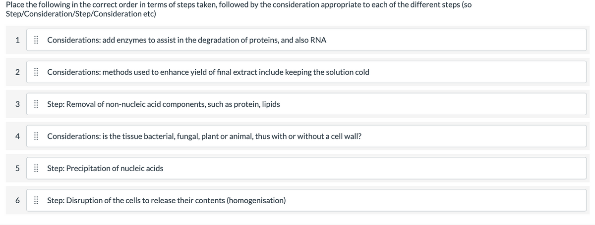 Place the following in the correct order in terms of steps taken, followed by the consideration appropriate to each of the different steps (so
Step/Consideration/Step/Consideration etc)
1
| Considerations: add enzymes to assist in the degradation of proteins, and also RNA
Considerations: methods used to enhance yield of final extract include keeping the solution cold
3
| Step: Removal of non-nucleic acid components, such as protein, lipids
4
| Considerations: is the tissue bacterial, fungal, plant or animal, thus with or without a cell wall?
Step: Precipitation of nucleic acids
6
| Step: Disruption of the cells to release their contents (homogenisation)
