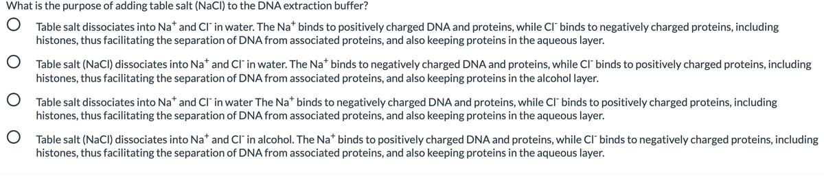 What is the purpose of adding table salt (NaCI) to the DNA extraction buffer?
O Table salt dissociates into Na* and Cl" in water. The Na* binds to positively charged DNA and proteins, while Cl" binds to negatively charged proteins, including
histones, thus facilitating the separation of DNA from associated proteins, and also keeping proteins in the aqueous layer.
O Table salt (NaCI) dissociates into Na* and CI' in water. The Na* binds to negatively charged DNA and proteins, while Cl" binds to positively charged proteins, including
histones, thus facilitating the separation of DNA from associated proteins, and also keeping proteins in the alcohol layer.
O Table salt dissociates into Na* and CI" in water The Na* binds to negatively charged DNA and proteins, while Cl' binds to positively charged proteins, including
histones, thus facilitating the separation of DNA from associated proteins, and also keeping proteins in the aqueous layer.
O Table salt (NaCI) dissociates into Na* and CI in alcohol. The Na* binds to positively charged DNA and proteins, while c" binds to negatively charged proteins, including
histones, thus facilitating the separation of DNA from associated proteins, and also keeping proteins in the aqueous layer.
