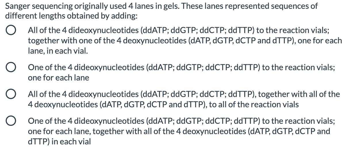 Sanger sequencing originally used 4 lanes in gels. These lanes represented sequences of
different lengths obtained by adding:
O All of the 4 dideoxynucleotides (ddATP; ddGTP; ddCTP; ddTTP) to the reaction vials;
together with one of the 4 deoxynucleotides (DATP, DGTP, DCTP and DTTP), one for each
lane, in each vial.
O One of the 4 dideoxynucleotides (ddATP; ddGTP; ddCTP; ddTTP) to the reaction vials;
one for each lane
O All of the 4 dideoxynucleotides (ddATP; ddGTP; ddCTP; ddTTP), together with all of the
4 deoxynucleotides (DATP, DGTP, dCTP and dTTP), to all of the reaction vials
O One of the 4 dideoxynucleotides (ddATP; ddGTP; ddCTP; ddTTP) to the reaction vials;
one for each lane, together with all of the 4 deoxynucleotides (dATP, DGTP, dCTP and
ATTP) in each vial
