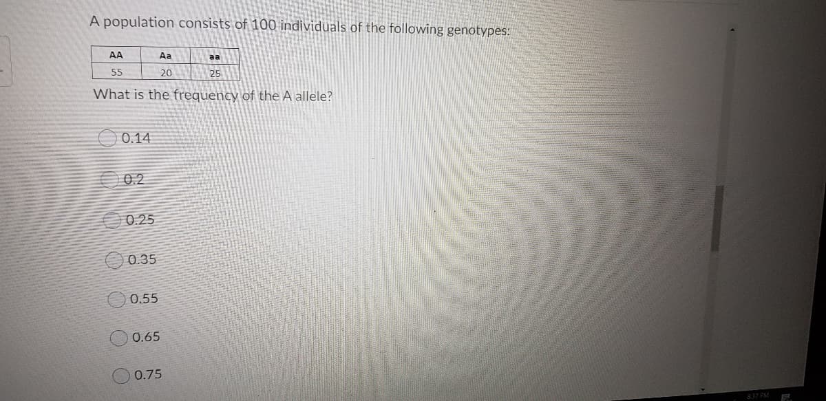 A population consists of 100 individuals of the following genotypes:
AA
Aa
aa
55
20
25
What is the frequency of the A allele?
0.14
0.2
0.25
0.35
0.55
0.65
0.75
837 PM
K000 OO
