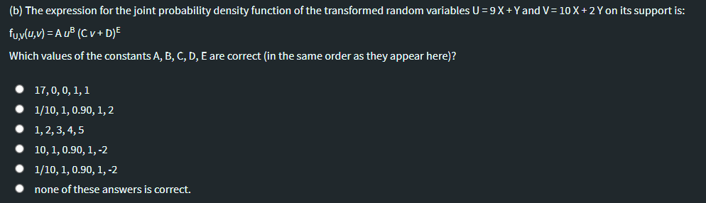 (b) The expression for the joint probability density function of the transformed random variables U = 9X+Yand V= 10 X +2 Y on its support is:
fuy(u,v) = A uB (C v + D)E
Which values of the constants A, B, C, D, E are correct (in the same order as they appear here)?
17,0,0, 1, 1
1/10, 1, 0.90, 1, 2
1, 2, 3, 4, 5
10, 1, 0.90, 1, -2
1/10, 1, 0.90, 1, -2
none of these answers is correct.
