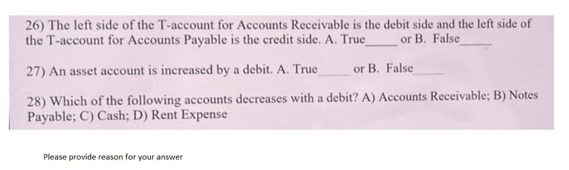 26) The left side of the T-account for Accounts Receivable is the debit side and the left side of
the T-account for Accounts Payable is the credit side. A. True
or B. False
27) An asset account is increased by a debit. A. True
or B. False
28) Which of the following accounts decreases with a debit? A) Accounts Receivable; B) Notes
Payable; C) Cash; D) Rent Expense
Please provide reason for your answer
