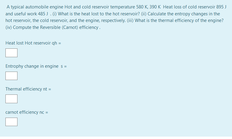 A typical automobile engine Hot and cold reservoir temperature 580 K, 390 K Heat loss of cold reservoir 895 J
and useful work 485 J . (i) What is the heat lost to the hot reservoir? (ii) Calculate the entropy changes in the
hot reservoir, the cold reservoir, and the engine, respectively. (iii) What is the thermal efficiency of the engine?
(iv) Compute the Reversible (Carnot) efficiency .
Heat lost Hot reservoir qh =
Entrophy change in engine s =
Thermal efficiency nt =
carnot efficiency nc =
