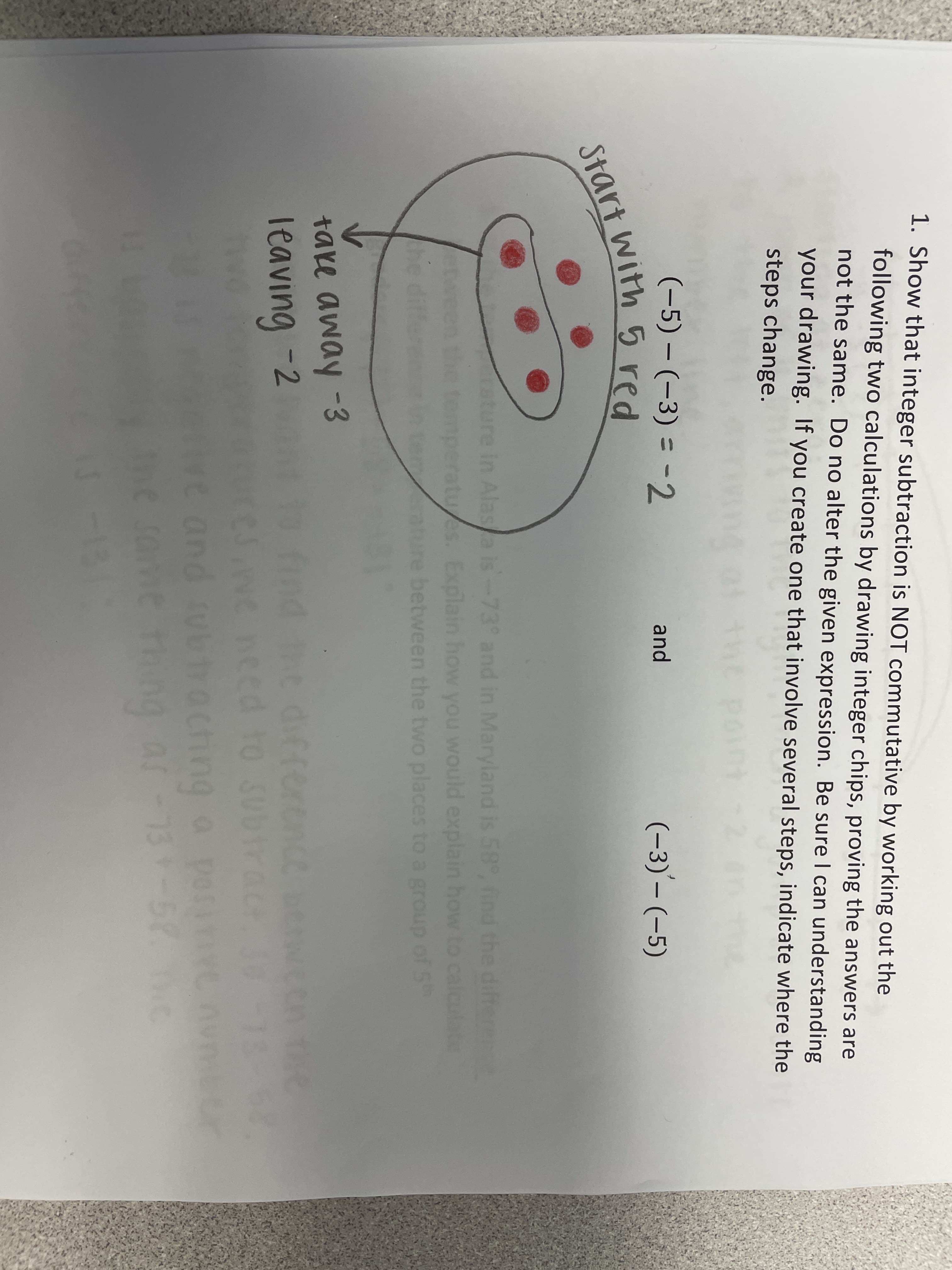 1. Show that integer subtraction is NOT commutative by working out the
following two calculations by drawing integer chips, proving the answers are
not the same. Do no alter the given expression. Be sure I can understanding
|
your drawing. If you create one that involve several steps, indicate where the
steps change.
(-5) – (-3) = -2
and
(-3)– (-5)
