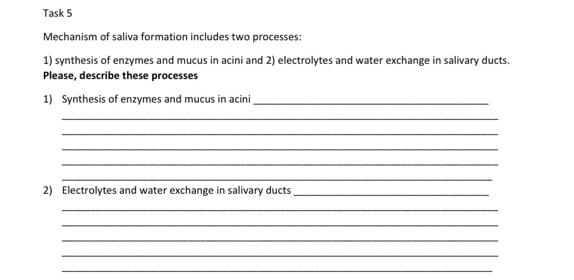 Task 5
Mechanism of saliva formation includes two processes:
1) synthesis of enzymes and mucus in acini and 2) electrolytes and water exchange in salivary ducts.
Please, describe these processes
1) Synthesis of enzymes and mucus in acini
2) Electrolytes and water exchange in salivary ducts