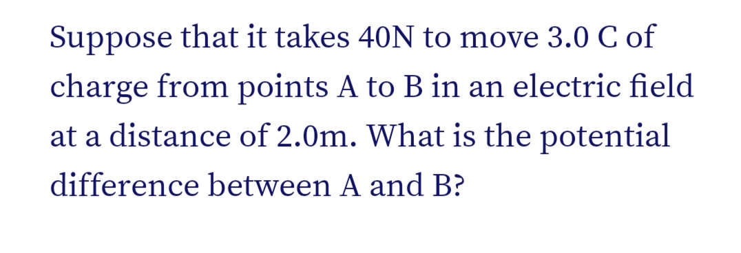 Suppose that it takes 40N to move 3.0 C of
charge from points A to B in an electric field
at a distance of 2.0m. What is the potential
difference between A and B?
