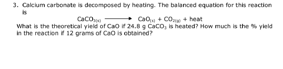 3. Calcium carbonate is decomposed by heating. The balanced equation for this reaction
is
CaCO3(s)
CaO(s) + CO2(9) + heat
What is the theoretical yield of CaO if 24.8 g CaCO3 is heated? How much is the % yield
in the reaction if 12 grams of CaO is obtained?
