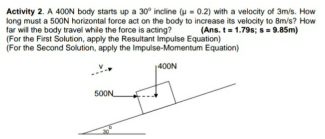 Activity 2. A 400N body starts up a 30° incline (u = 0.2) with a velocity of 3m/s. How
long must a 500N horizontal force act on the body to increase its velocity to 8m/s? How
far will the body travel while the force is acting?
(For the First Solution, apply the Resultant Impulse Equation)
(For the Second Solution, apply the Impulse-Momentum Equation)
(Ans. t 1.79s; s = 9.85m)
|400N
500N
