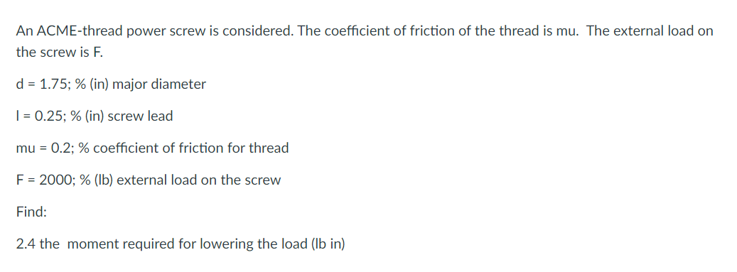 An ACME-thread power screw is considered. The coefficient of friction of the thread is mu. The external load on
the screw is F.
d = 1.75; % (in) major diameter
| = 0.25; % (in) screw lead
mu = 0.2; % coefficient of friction for thread
F = 2000; % (lb) external load on the screw
Find:
2.4 the moment required for lowering the load (Ib in)
