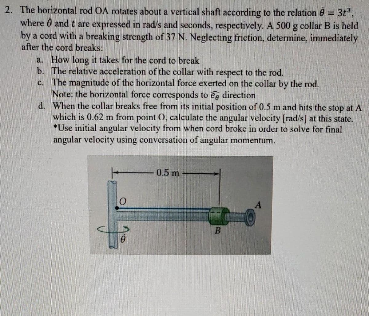 2. The horizontal rod OA rotates about a vertical shaft according to the relation 6 = 3t°,
where 0 and t are expressed in rad/s and seconds, respectively. A 500 g collar B is held
by a cord with a breaking strength of 37 N. Neglecting friction, determine, immediately
after the cord breaks:
a. How long it takes for the cord to break
b. The relative acceleration of the collar with respect to the rod.
c. The magnitude of the horizontal force exerted on the collar by the rod.
Note: the horizontal force corresponds to ég direction
d. When the collar breaks free from its initial position of 0.5 m and hits the stop at A
which is 0.62 m from point O, calculate the angular velocity [rad/s] at this state.
*Use initial angular velocity from when cord broke in order to solve for final
angular velocity using conversation of angular momentum.
0.5 m
