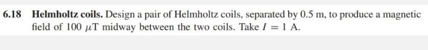 6.18 Helmholtz coils. Design a pair of Helmholtz coils, separated by 0.5 m, to produce a magnetic
field of 100 µT midway between the two coils. Take I = 1 A.
