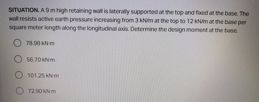 SITUATION. A 9 m high retaining wall is laterally supported at the top and fixed at the base. The
wall resists active earth pressure increasing from 3 kN/m at the top to 12 kN/m at the base per
square meter length along the longitudinal axis. Determine the design moment at the base.
O 78.98 kN m
56.70 kN m
101.25 kN m
72.90 kN-m
