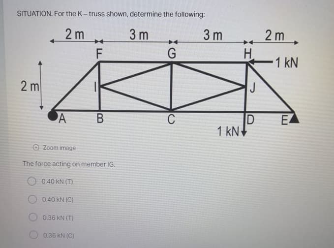 SITUATION. For the K- truss shown, determine the following:
2 m
3 m
3 m
2 m.
H.
1 kN
2 m
J
EA
D
1 kN
A
C
O Zoom image
The force acting on member IG.
O 0.40 KN (T)
0.40 KN (C)
0.36 KN (T)
0.36 kN (C)
