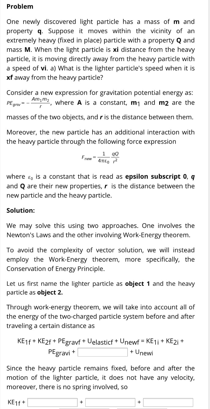 Problem
One newly discovered light particle has a mass of m and
property q. Suppose it moves within the vicinity of an
extremely heavy (fixed in place) particle with a property Q and
mass M. When the light particle is xi distance from the heavy
particle, it is moving directly away from the heavy particle with
a speed of vi. a) What is the lighter particle's speed when it is
xf away from the heavy particle?
Consider a new expression for gravitation potential energy as:
Am m2
PE grav =
where A is a constant, mj and m2 are the
masses of the two objects, and r is the distance between them.
Moreover, the new particle has an additional interaction with
the heavy particle through the following force expression
1
Fnew =
qQ
4περ r2
where ɛ, is a constant that is read as epsilon subscript 0, q
and Q are their new properties, r is the distance between the
new particle and the heavy particle.
Solution:
We may solve this using two approaches. One involves the
Newton's Laws and the other involving Work-Energy theorem.
To avoid the complexity of vector solution, we will instead
employ the Work-Energy theorem, more specifically, the
Conservation of Energy Principle.
Let us first name the lighter particle as object 1 and the heavy
particle as object 2.
Through work-energy theorem, we will take into account all of
the energy of the two-charged particle system before and after
traveling a certain distance as
KE1F + KE2F + PEgravf + Uelasticf + Unewf = KE1 + KE2¡ +
PEgravi +
+ Unewi
Since the heavy particle remains fixed, before and after the
motion of the lighter particle, it does not have any velocity,
moreover, there is no spring involved, so
KE1F +
+
