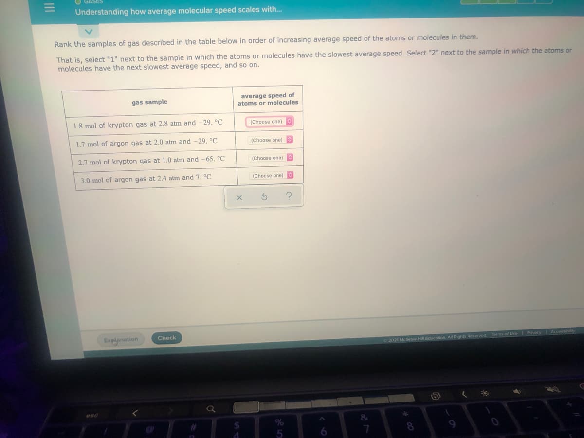 Understanding how average molecular speed scales with...
Rank the samples of gas described in the table below in order of increasing average speed of the atoms or molecules in them.
That is, select "1" next to the sample in which the atoms or molecules have the slowest average speed. Select "2" next to the sample in which the atoms or
molecules have the next slowest average speed, and so on.
average speed of
atoms or molecules
gas sample
1.8 mol of krypton gas at 2.8 atm and -29. °C
(Choose one)
1.7 mol of argon gas at 2.0 atm and -29. °C
(Choose one)
2.7 mol of krypton gas at 1.0 atm and-65. °C
(Choose one)
3.0 mol of argon gas at 2.4 atm and 7. °C
(Choose one)
Check
Explanation
O 2021 McGraw-Hill Education. All Rights Reserved Terms of Use Privacy Accessibility
esc
%24
6.
9
II
