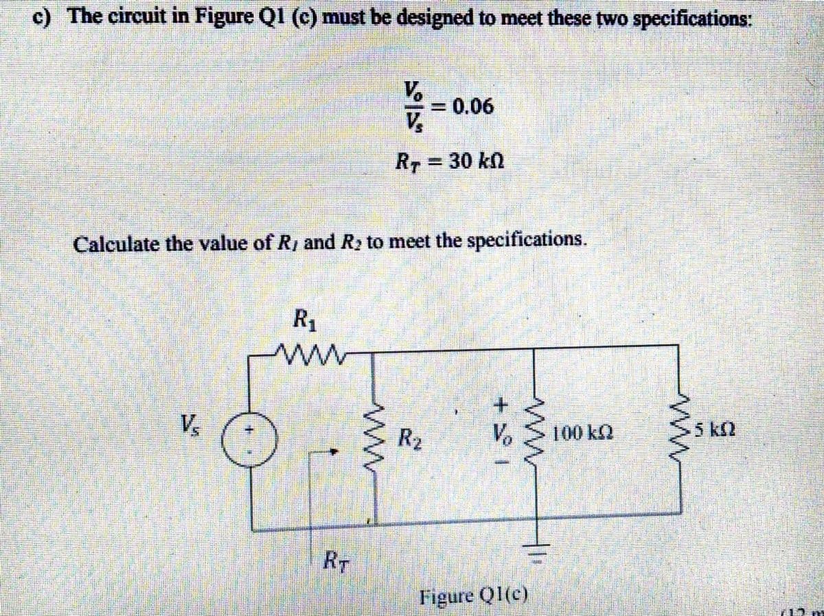 c) The circuit in Figure QI (c) must be designed to meet these two specifications:
V.
=0.06
V.
RT
30 kn
Calculate the value of R, and R to meet the specifications.
R1
+.
V
Vo
R2
100 kQ
5k2
RT
Figure QI(c)
ww
