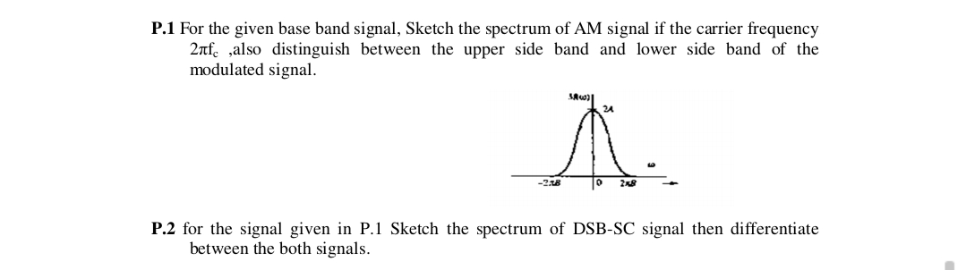 P.1 For the given base band signal, Sketch the spectrum of AM signal if the carrier frequency
2nf. ,also distinguish between the upper side band and lower side band of the
modulated signal.
A.
24
P.2 for the signal given in P.1 Sketch the spectrum of DSB-SC signal then differentiate
between the both signals.
