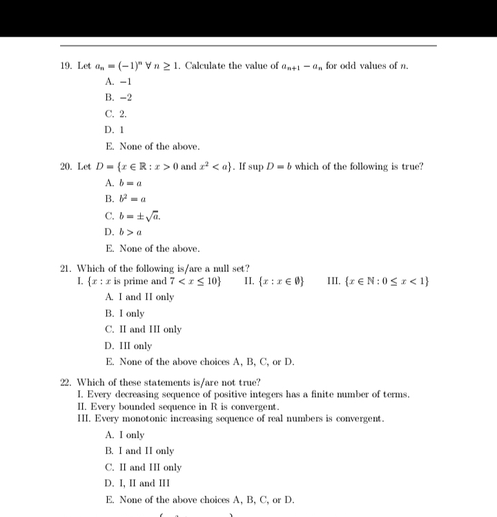 19. Let a, = (-1)" Vn 2 1. Calculate the value of an+1 – an for odd values of n.
А. -1
В. -2
С. 2.
D. 1
E. None of the above.
20. Let D = {r € IR : x > 0 and x? < a}. If sup D = b which of the following is true?
A. b= a
В. — а
C. b = +Va.
D. b> a
E. None of the above.
21. Which of the following is/are a null set?
I. {x :x is prime and 7 <* < 10}
A. I and II only
B. I only
С. I аnd II only
II. {r :x € 0}
III. {r €N:0 < x < 1}
D. III only
E. None of the above choices A, B, C, or D.
22. Which of these statements is/are not true?
I. Every decreasing sequence of positive integers has a finite number of terms.
II. Every bounded sequence in R is convergent.
III. Every monotonic increasing sequence of real numbers is convergent.
A. I only
B. I and II only
C. II and III only
D. I, II and III
E. None of the above choices A, B, C, or D.
