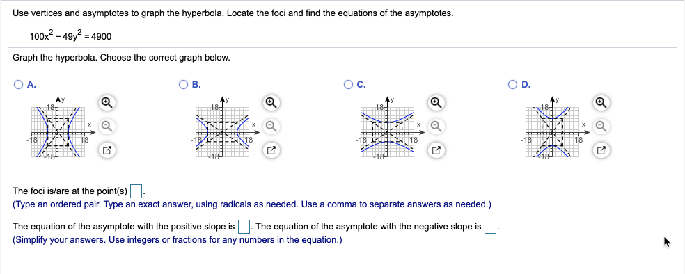 Use vertices and asymptotes to graph the hyperbola. Locate the foci and find the equations of the asymptotes.
100x2 – 49y? = 4900
Graph the hyperbola. Choose the correct graph below.
OA.
OB.
Oc.
OD.
18-
The foci is/are at the point(s)
(Type an ordered pair. Type an exact answer, using radicals as needed. Use a comma to separate answers as needed.)
The equation of the asymptote with the positive slope is . The equation of the asymptote with the negative slope is
(Simplify your answers. Use integers or fractions for any numbers in the equation.)
