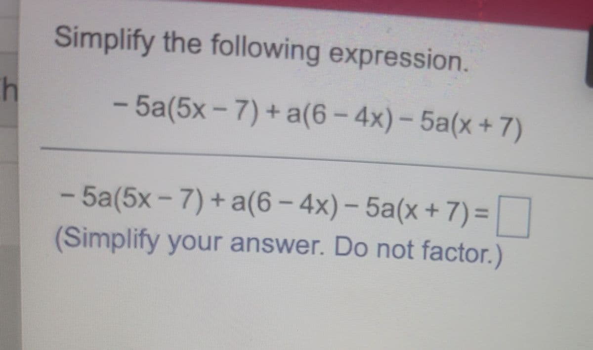 Simplify the following expression.
- 5a(5x-7) + a(6-4x)-5a(x+7)
- 5a(5x - 7) + a(6- 4x)- 5a(x +7)=
%3D
(Simplify your answer. Do not factor.)
