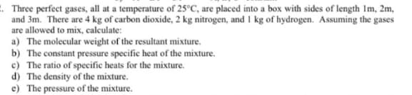 2. Three perfect gases, all at a temperature of 25°C, are placed into a box with sides of length 1m, 2m,
and 3m. There are 4 kg of carbon dioxide, 2 kg nitrogen, and 1 kg of hydrogen. Assuming the gases
are allowed to mix, calculate:
a) The molecular weight of the resultant mixture.
b) The constant pressure specific heat of the mixture.
c) The ratio of specific heats for the mixture.
d) The density of the mixture.
e) The pressure of the mixture.