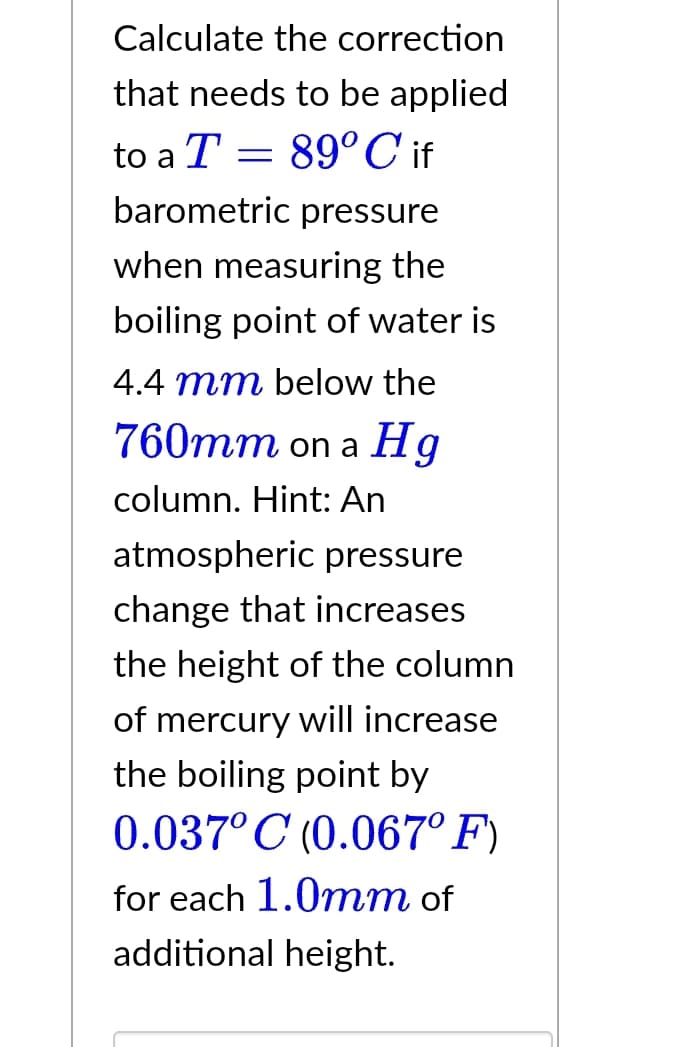 Calculate the correction
that needs to be applied
to a T = 89°C if
barometric pressure
when measuring the
boiling point of water is
4.4 mm below the
760mm on a Hg
column. Hint: An
atmospheric pressure
change that increases
the height of the column
of mercury will increase
the boiling point by
0.037° C (0.067° F)
for each 1.0mm of
additional height.