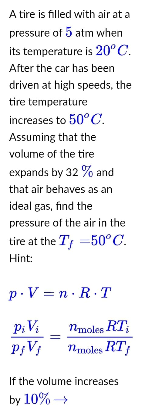 A tire is filled with air at a
pressure of 5 atm when
its temperature is 20° C.
After the car has been
driven at high speeds, the
tire temperature
increases to 50° C.
Assuming that the
volume of the tire
expands by 32% and
that air behaves as an
ideal gas, find the
pressure of the air in the
tire at the Tf = 50° C.
Hint:
p.V=n·R·T
Pi Vi
PƒVƒ
nmoles RT;
nmoles RT f
If the volume increases
by 10% →