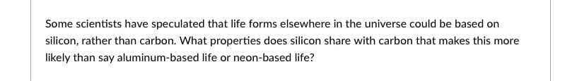 Some scientists have speculated that life forms elsewhere in the universe could be based on
silicon, rather than carbon. What properties does silicon share with carbon that makes this more
likely than say aluminum-based life or neon-based life?