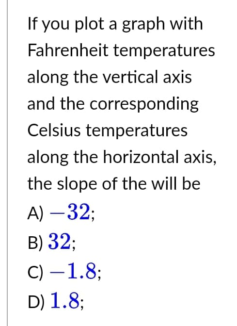 If you plot a graph with
Fahrenheit temperatures
along the vertical axis
and the corresponding
Celsius temperatures
along the horizontal axis,
the slope of the will be
A) -32;
B) 32;
C) -1.8;
D) 1.8;