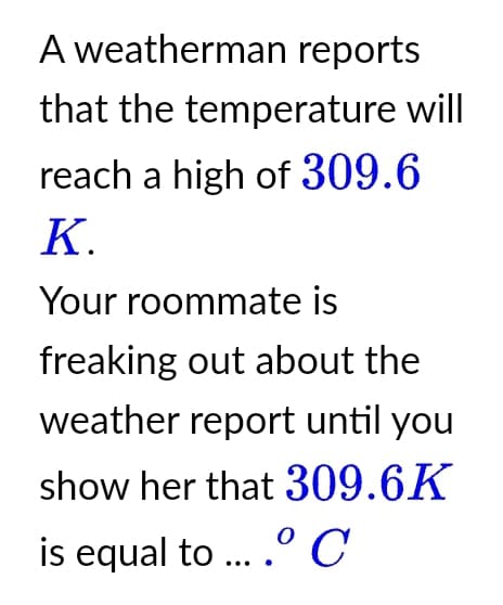 A weatherman reports
that the temperature will
reach a high of 309.6
K.
Your roommate is
freaking out about the
weather report until you
show her that 309.6K
is equal to ... .º C