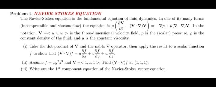Problem 4 NAVIER-STOKES EQUATION
The Navier-Stokes equation is the fundamental equation of fluid dynamics. In one of its many forms
Ꮩ .
(incompressible and viscous flow) the equation is p +(V. V)V) = -√₂ + μ(V · V)V. In the
Ət
notation, V =< u, v, w > is the three-dimensional velocity field, p is the (scalar) pressure, p is the
constant density of the fluid, and u is the constant viscosity.
(i) Take the dot product of V and the nabla V operator, then apply the result to a scalar function
af af af
f to show that (V.V)f=u) +v +w
əx ду əz
(ii) Assume f = ry²2 2³ and V=< 1, 2,1>. Find (V-V)f at (1,1,1).
(iii) Write out the 1st component equation of the Navier-Stokes vector equation.
