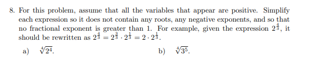 8. For this problem, assume that all the variables that appear are positive. Simplify
each expression so it does not contain any roots, any negative exponents, and so that
no fractional exponent is greater than 1. For example, given the expression 2%, it
should be rewritten as 2 = 2.2 = 2.27.
a) √24.
b) √35.