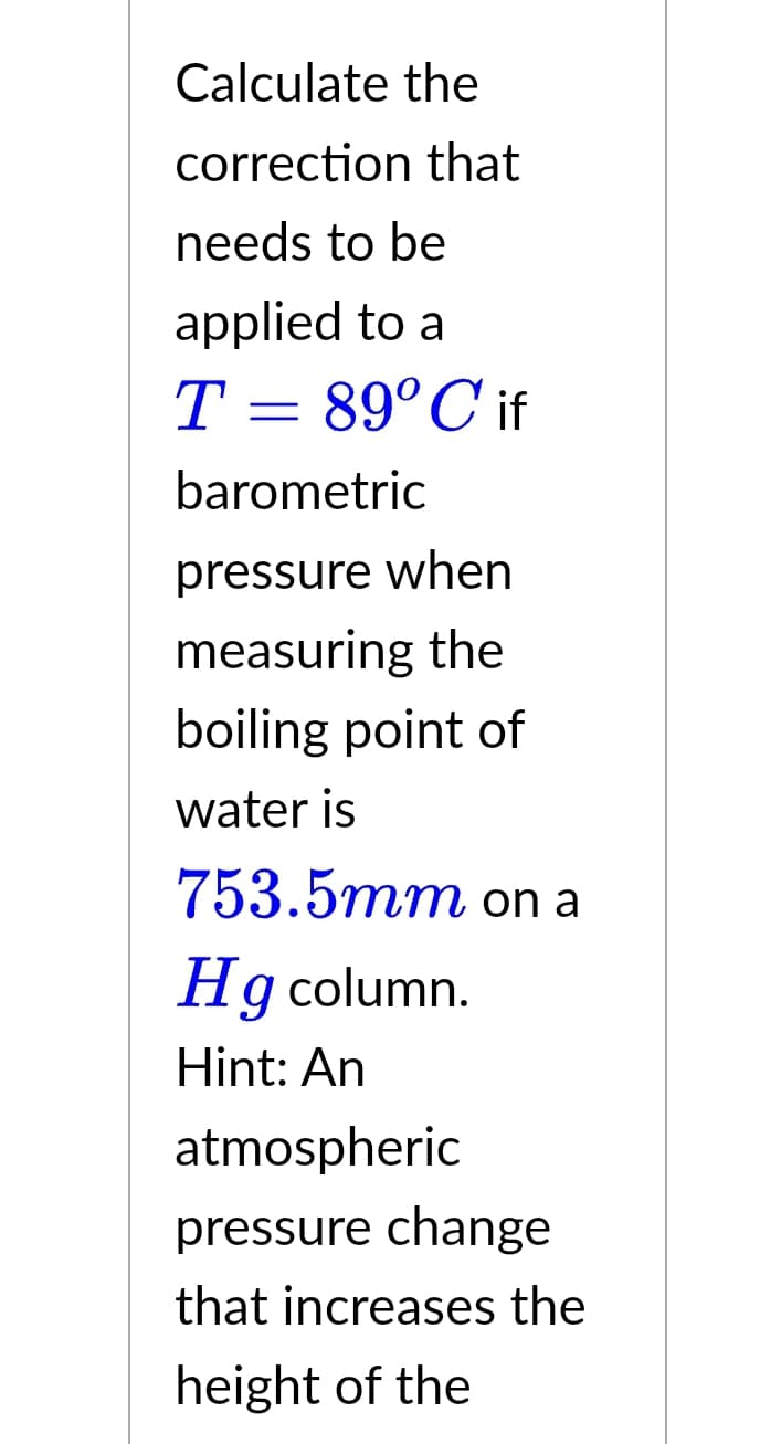 Calculate the
correction that
needs to be
applied to a
T = 89°C if
barometric
pressure when
measuring the
boiling point of
water is
753.5mm on a
Hg column.
Hint: An
atmospheric
pressure change
that increases the
height of the