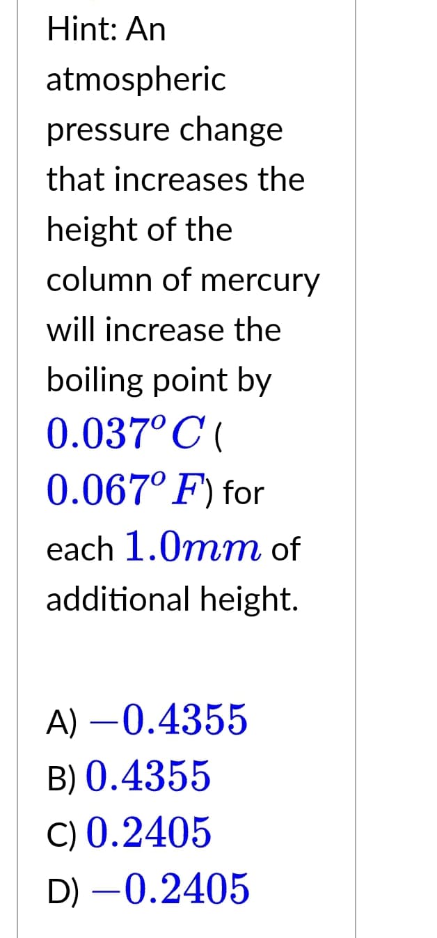 Hint: An
atmospheric
pressure change
that increases the
height of the
column of mercury
will increase the
boiling point by
0.037°C(
0.067° F) for
each 1.0mm of
additional height.
A) -0.4355
B) 0.4355
C) 0.2405
D) -0.2405