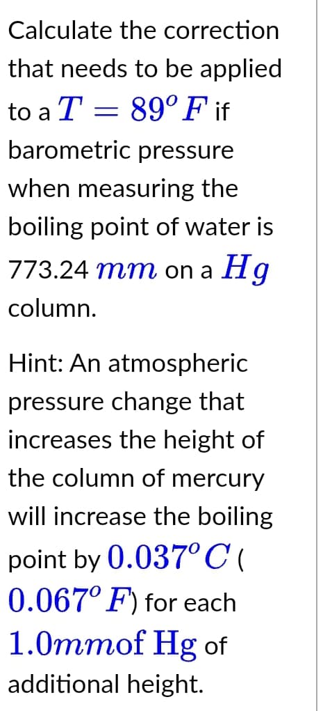 Calculate the correction
that needs to be applied
to a T = 89° F if
barometric pressure
when measuring the
boiling point of water is
773.24 mm on a Hg
column.
Hint: An atmospheric
pressure change that
increases the height of
the column of mercury
will increase the boiling
point by 0.037°C(
0.067° F) for each
1.0mmof Hg of
additional height.